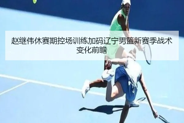 赵继伟休赛期控场训练加码辽宁男篮新赛季战术变化前瞻（JIUZHOU.COMapp）