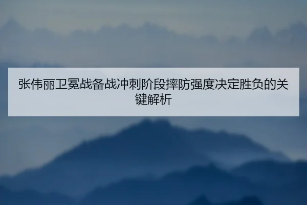 张伟丽卫冕战备战冲刺阶段摔防强度决定胜负的关键解析（JIUZHOU.COMapp）