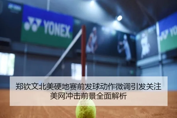 郑钦文北美硬地赛前发球动作微调引发关注 美网冲击前景全面解析（JIUZHOU.COMapp）