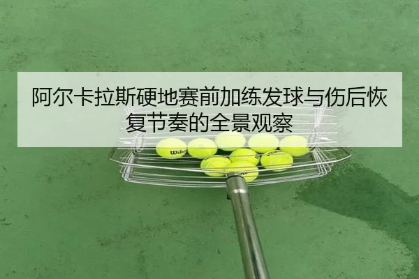 阿尔卡拉斯硬地赛前加练发球与伤后恢复节奏的全景观察（JIUZHOU.COMapp）