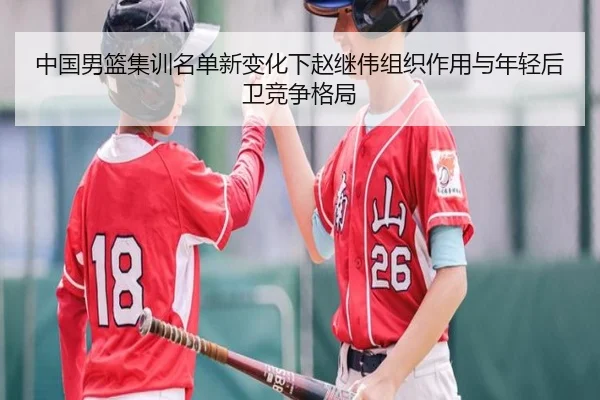 中国男篮集训名单新变化下赵继伟组织作用与年轻后卫竞争格局（JIUZHOU.COMapp）