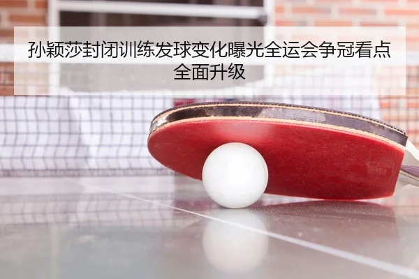 孙颖莎封闭训练发球变化曝光全运会争冠看点全面升级（JIUZHOU.COMapp）